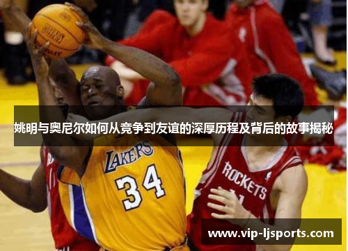 姚明与奥尼尔如何从竞争到友谊的深厚历程及背后的故事揭秘
