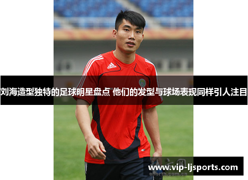 刘海造型独特的足球明星盘点 他们的发型与球场表现同样引人注目