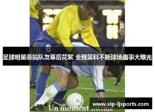 足球明星恶搞队友幕后花絮 全程笑料不断球场趣事大曝光