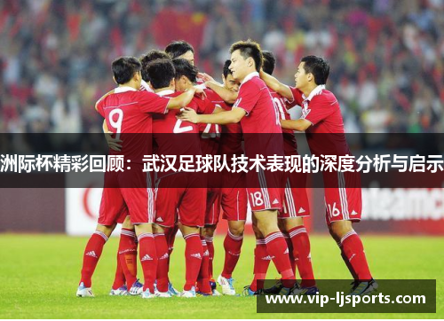 洲际杯精彩回顾：武汉足球队技术表现的深度分析与启示