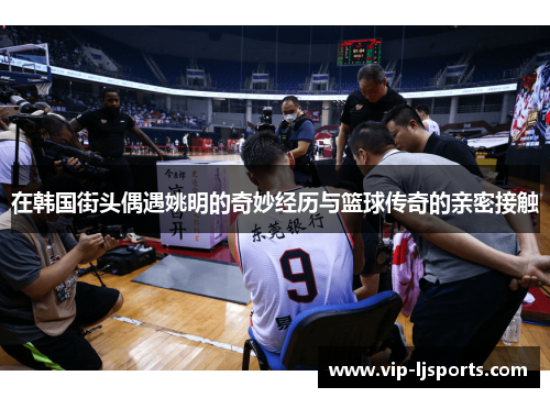 在韩国街头偶遇姚明的奇妙经历与篮球传奇的亲密接触