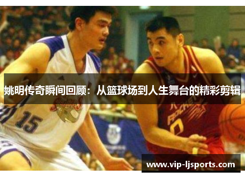 姚明传奇瞬间回顾：从篮球场到人生舞台的精彩剪辑