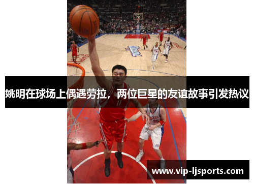 姚明在球场上偶遇劳拉，两位巨星的友谊故事引发热议