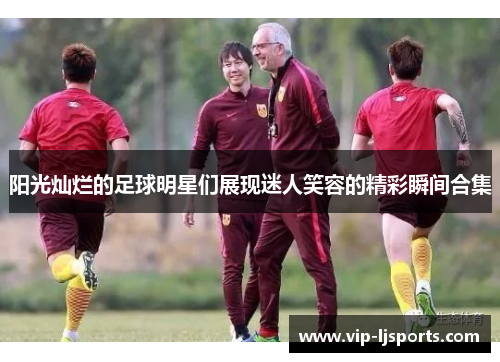 阳光灿烂的足球明星们展现迷人笑容的精彩瞬间合集