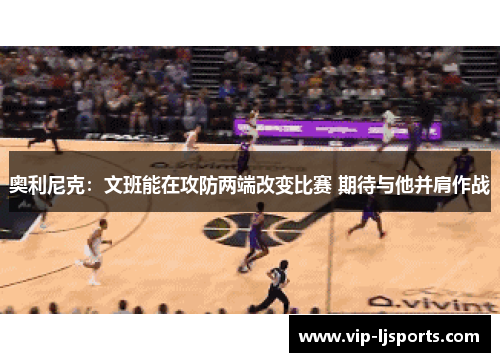 奥利尼克：文班能在攻防两端改变比赛 期待与他并肩作战